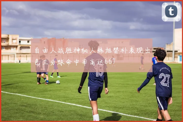 自由人战胜神秘人韩旭替补表现出色三分球命中率高达667