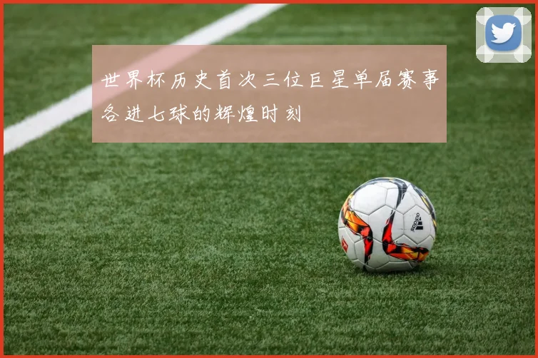 世界杯历史首次三位巨星单届赛事各进七球的辉煌时刻