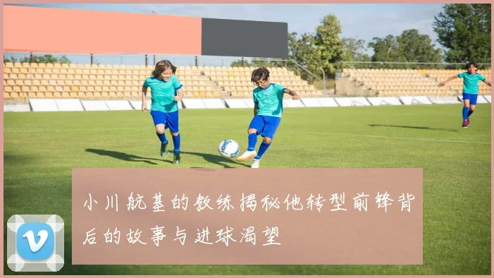 小川航基的教练揭秘他转型前锋背后的故事与进球渴望