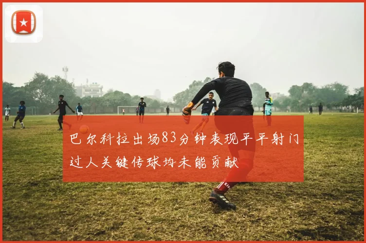 巴尔科拉出场83分钟表现平平射门过人关键传球均未能贡献