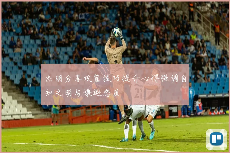 杰明分享攻筐技巧提升心得强调自知之明与谦逊态度