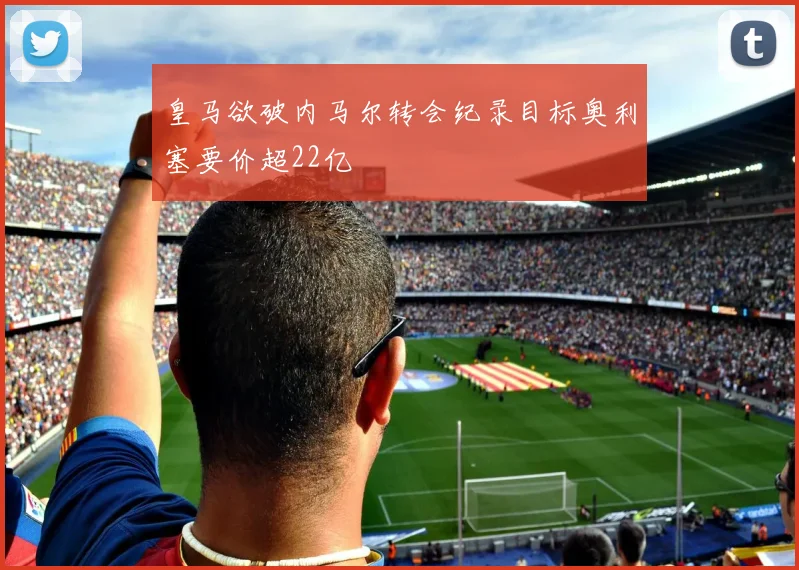 皇马欲破内马尔转会纪录目标奥利塞要价超22亿