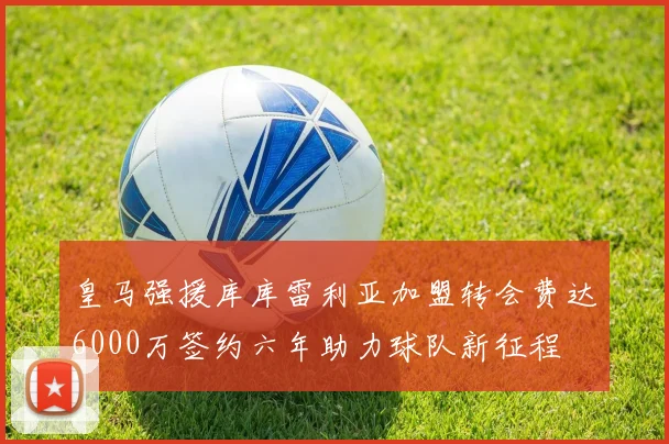 皇马强援库库雷利亚加盟转会费达6000万签约六年助力球队新征程
