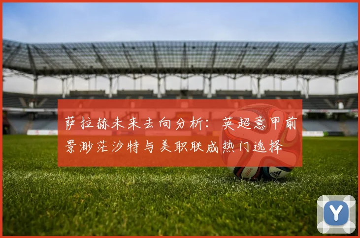 萨拉赫未来去向分析：英超意甲前景渺茫沙特与美职联成热门选择