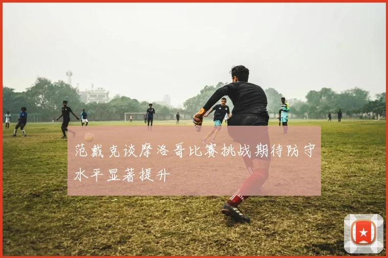 范戴克谈摩洛哥比赛挑战期待防守水平显著提升